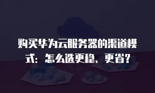 购买华为云服务器的渠道模式：怎么选更稳、更省？