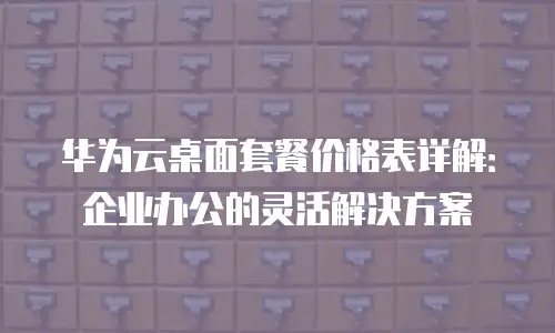 华为云桌面套餐价格表详解：企业办公的灵活解决方案