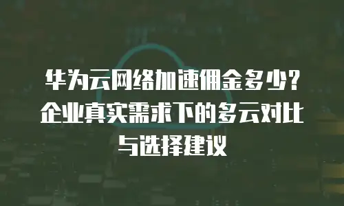 华为云网络加速佣金多少？企业真实需求下的多云对比与选择建议