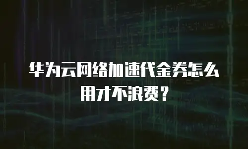 华为云网络加速代金券怎么用才不浪费？