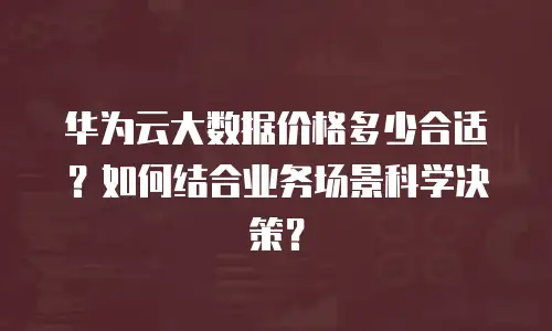 华为云大数据价格多少合适？如何结合业务场景科学决策？