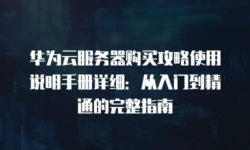 华为云服务器购买攻略使用说明手册详细：从入门到精通的完整指南