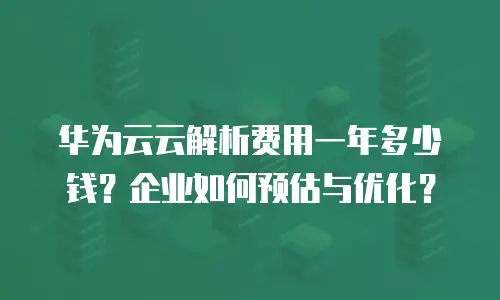 华为云云解析费用一年多少钱？企业如何预估与优化？