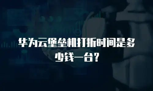 华为云堡垒机打折时间是多少钱一台？
