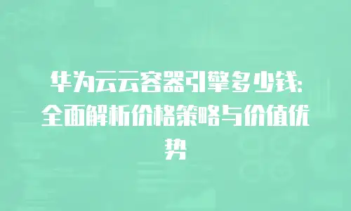 华为云云容器引擎多少钱：全面解析价格策略与价值优势