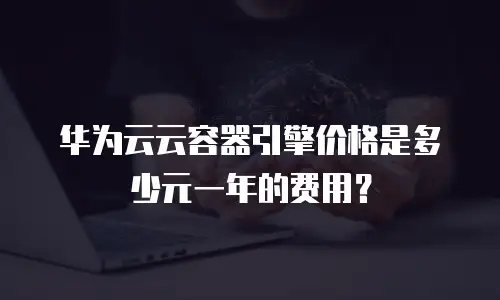 华为云云容器引擎价格是多少元一年的费用？