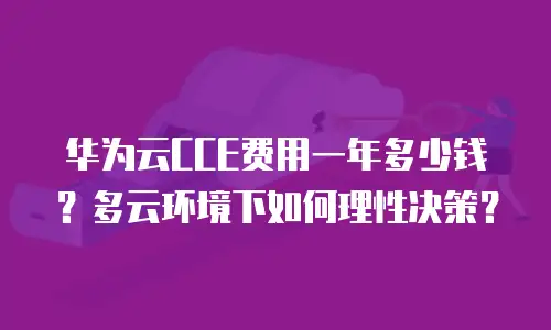 华为云CCE费用一年多少钱？多云环境下如何理性决策？