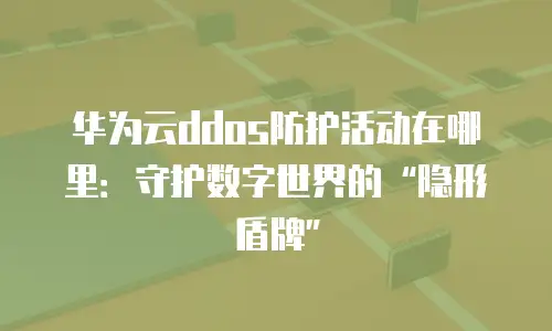 华为云ddos防护活动在哪里：守护数字世界的&ldquo;隐形盾牌&rdquo;