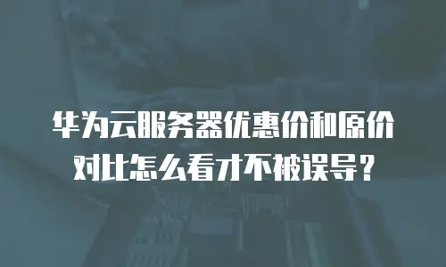 华为云服务器优惠价和原价对比怎么看才不被误导？