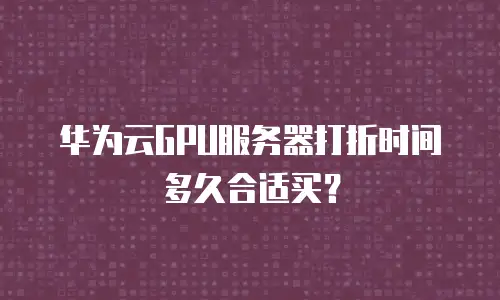 华为云GPU服务器打折时间多久合适买？