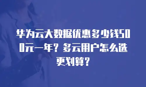 华为云大数据优惠多少钱500元一年？多云用户怎么选更划算？