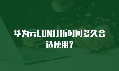 华为云CDN打折时间多久合适使用？