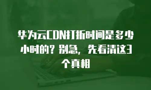 华为云CDN打折时间是多少小时的？别急，先看清这3个真相