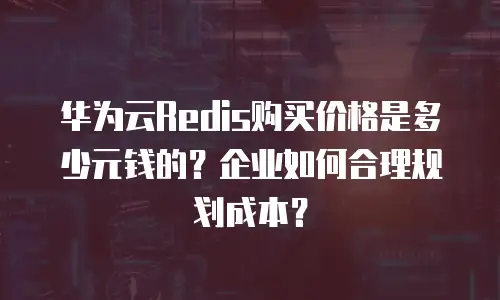 华为云Redis购买价格是多少元钱的？企业如何合理规划成本？