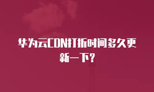 华为云CDN打折时间多久更新一下？