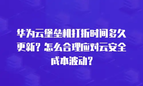 华为云堡垒机打折时间多久更新？怎么合理应对云安全成本波动？