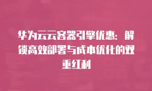 华为云云容器引擎优惠：解锁高效部署与成本优化的双重红利