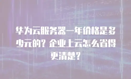 华为云服务器一年价格是多少元的？企业上云怎么省得更清楚？