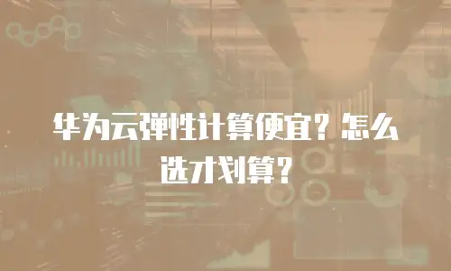 华为云弹性计算便宜？怎么选才划算？