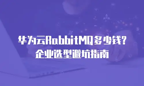 华为云RabbitMQ多少钱？企业选型避坑指南