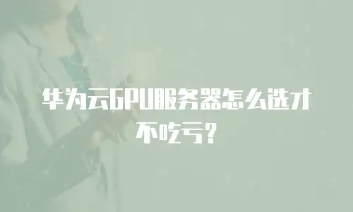 华为云GPU服务器怎么选才不吃亏？