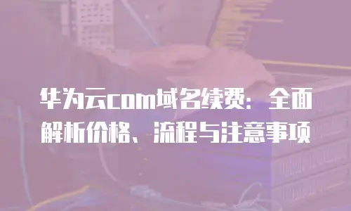 华为云com域名续费：全面解析价格、流程与注意事项