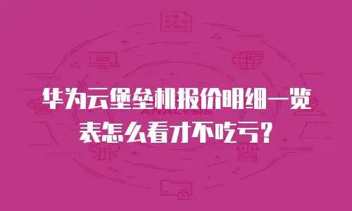 华为云堡垒机报价明细一览表怎么看才不吃亏？