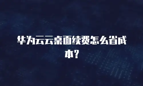 华为云云桌面续费怎么省成本？