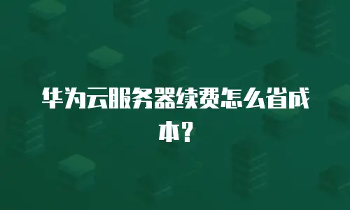 华为云服务器续费怎么省成本？