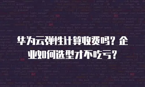 华为云弹性计算收费吗？企业如何选型才不吃亏？