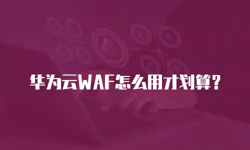 华为云WAF怎么用才划算？