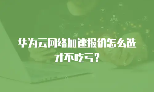 华为云网络加速报价怎么选才不吃亏？