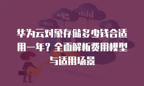华为云对象存储多少钱合适用一年？全面解析费用模型与适用场景