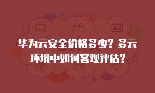 华为云安全价格多少？多云环境中如何客观评估？