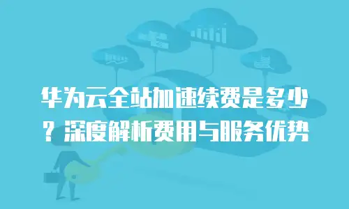 华为云全站加速续费是多少？深度解析费用与服务优势