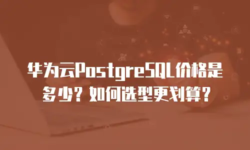 华为云PostgreSQL价格是多少？如何选型更划算？