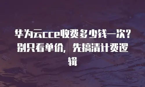 华为云cce收费多少钱一次？别只看单价，先搞清计费逻辑