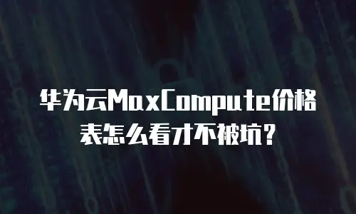 华为云MaxCompute价格表怎么看才不被坑？