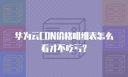 华为云CDN价格明细表怎么看才不吃亏？