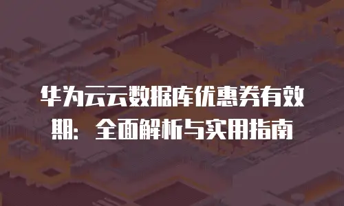 华为云云数据库优惠券有效期：全面解析与实用指南