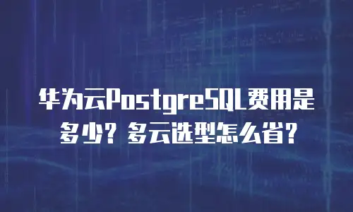 华为云PostgreSQL费用是多少？多云选型怎么省？