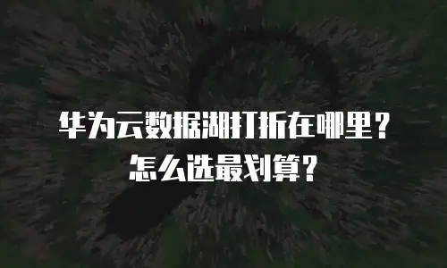 华为云数据湖打折在哪里？怎么选最划算？