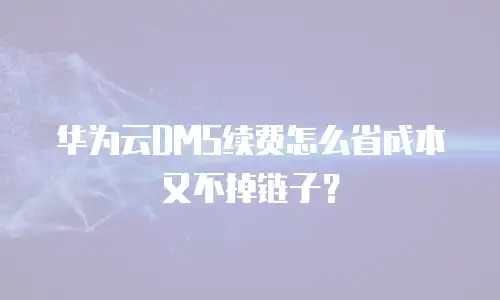 华为云DMS续费怎么省成本又不掉链子？