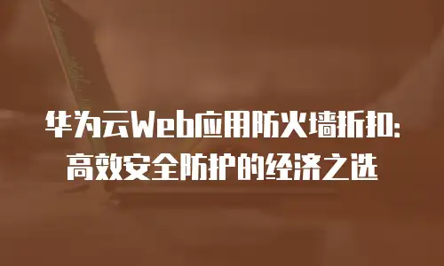 华为云Web应用防火墙折扣：高效安全防护的经济之选