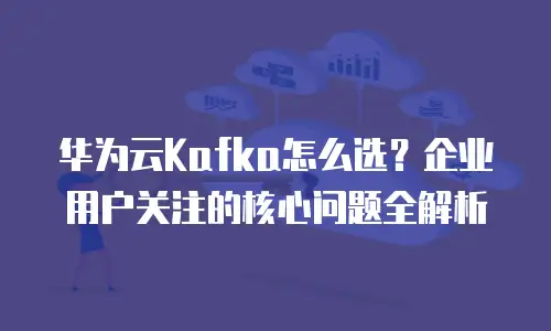 华为云Kafka怎么选？企业用户关注的核心问题全解析