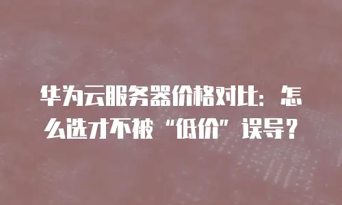 华为云服务器价格对比：怎么选才不被&ldquo;低价&rdquo;误导？