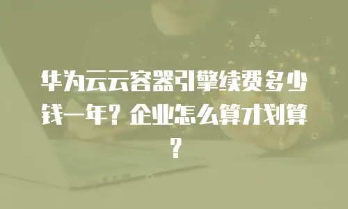 华为云云容器引擎续费多少钱一年？企业怎么算才划算？
