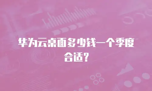 华为云桌面多少钱一个季度合适？