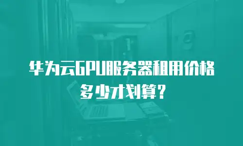 华为云GPU服务器租用价格多少才划算？