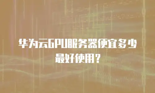 华为云GPU服务器便宜多少最好使用？